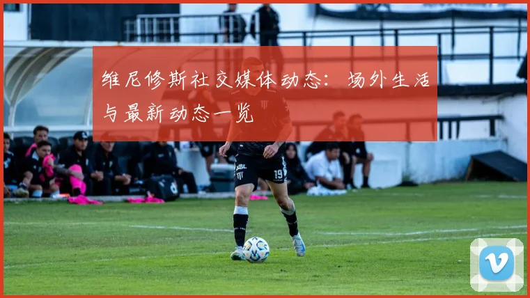 维尼修斯社交媒体动态：场外生活与最新动态一览