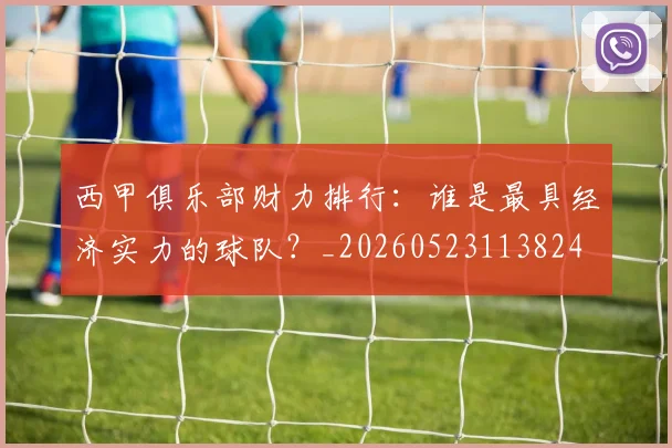 西甲俱乐部财力排行：谁是最具经济实力的球队？_20260523113824