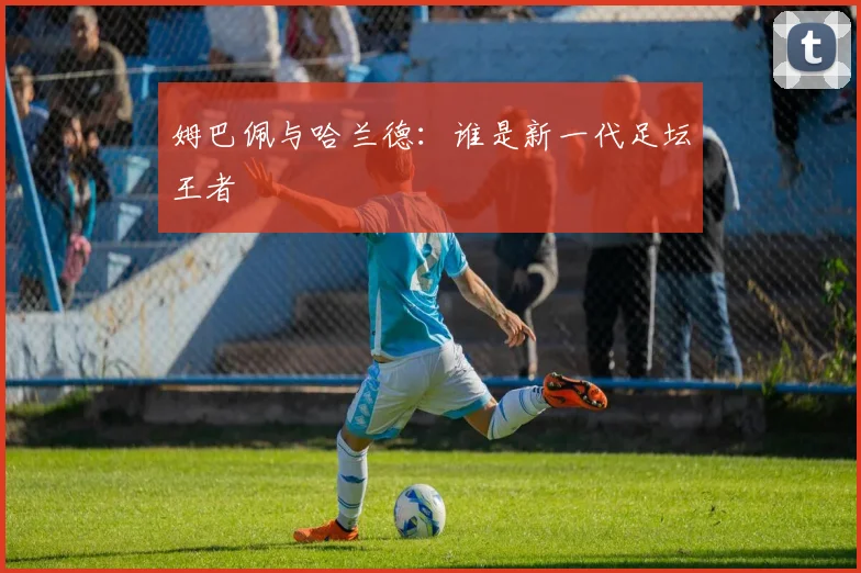 姆巴佩与哈兰德：谁是新一代足坛王者
