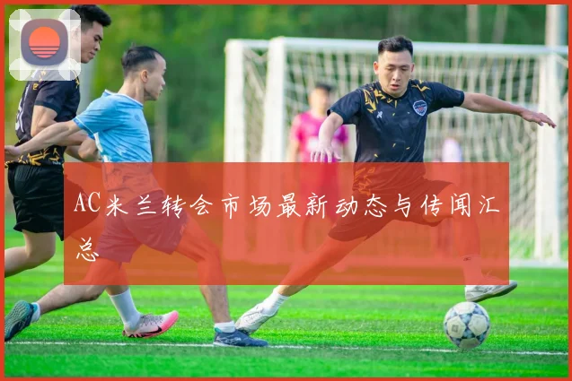 AC米兰转会市场最新动态与传闻汇总