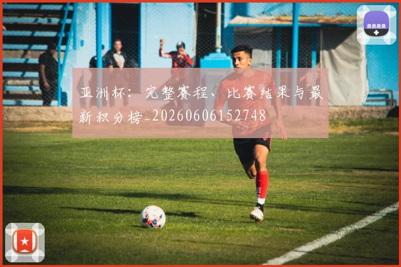 亚洲杯：完整赛程、比赛结果与最新积分榜_20260606152748