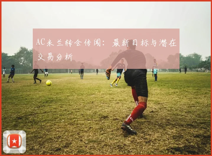 AC米兰转会传闻：最新目标与潜在交易分析
