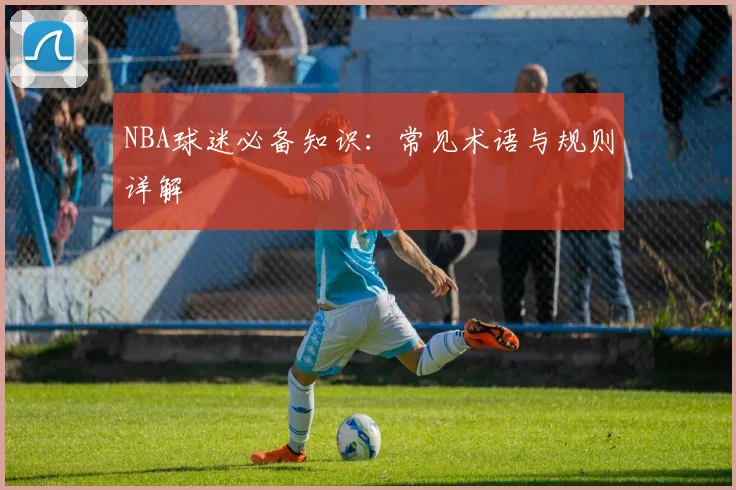 NBA球迷必备知识：常见术语与规则详解