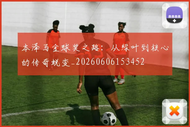 本泽马金球奖之路：从绿叶到核心的传奇蜕变_20260606153452