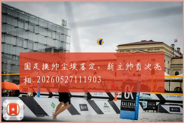 国足换帅尘埃落定,新主帅首次亮相_20260527111903