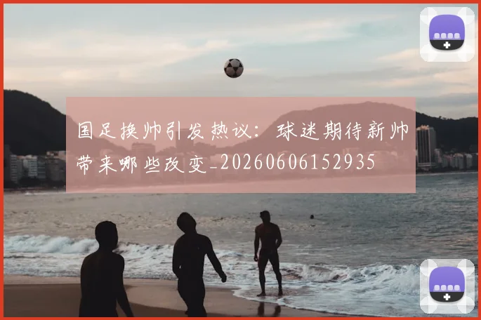 国足换帅引发热议：球迷期待新帅带来哪些改变_20260606152935