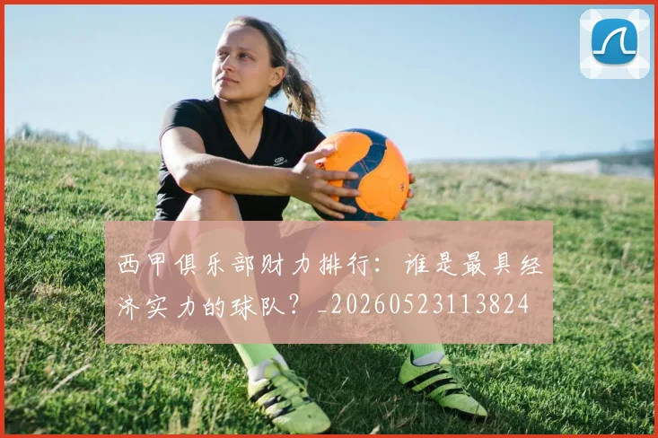 西甲俱乐部财力排行：谁是最具经济实力的球队？_20260523113824