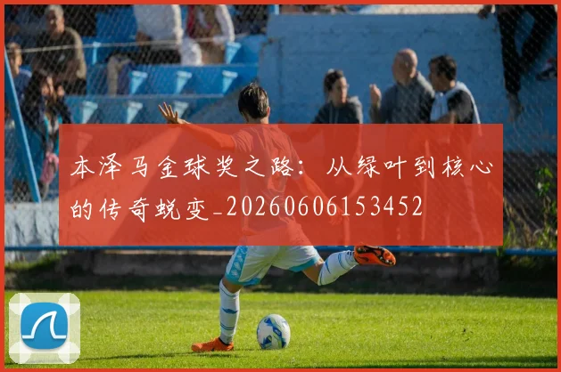 本泽马金球奖之路:从绿叶到核心的传奇蜕变_20260606153452