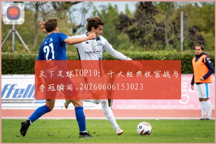 天下足球TOP10：十大经典收官战与夺冠瞬间_20260606153023