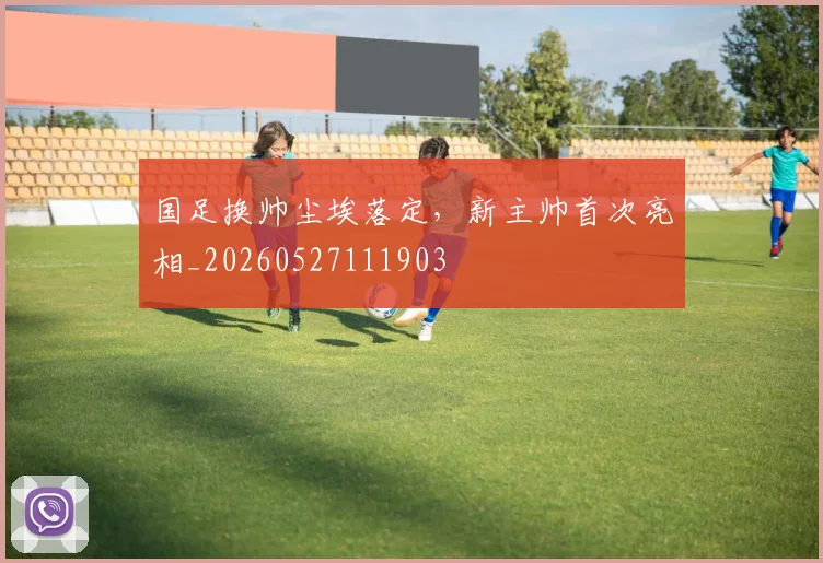 国足换帅尘埃落定，新主帅首次亮相_20260527111903