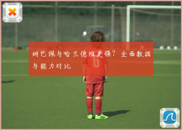 姆巴佩与哈兰德谁更强?全面数据与能力对比